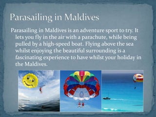Parasailing in Maldives is an adventure sport to try. It
lets you fly in the air with a parachute, while being
pulled by a high-speed boat. Flying above the sea
whilst enjoying the beautiful surrounding is a
fascinating experience to have whilst your holiday in
the Maldives.
 
