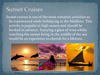 Sunset cruises is one of the most romantic activities to
be experienced while holidaying in the Maldives. This
activity is popular in high season and should be
booked in advance. Enjoying a glass of wine whilst
watching the sunset being in the middle of the sea
would be an experience to cherish for a lifetime.
 