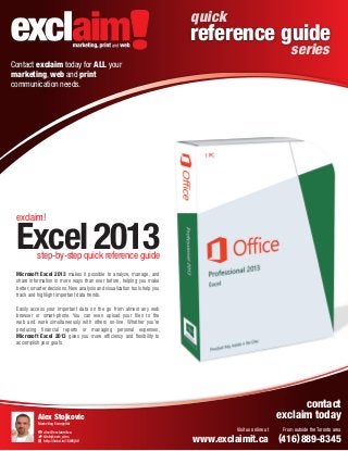 quick

reference guide
series

Contact exclaim today for ALL your
marketing, web and print
communication needs.

marketing, print and web

exclaim!

Excel 2013
step-by-step quick reference guide

Microsoft Excel 2013 makes it possible to analyze, manage, and
share information in more ways than ever before, helping you make
better, smarter decisions. New analysis and visualization tools help you
track and highlight important data trends.
Easily access your important data on the go from almost any web
browser or smart-phone. You can even upload your files to the
web and work simultaneously with others on-line. Whether you’re
producing financial reports or managing personal expenses,
Microsoft Excel 2013 gives you more efficiency and flexibility to
accomplish your goals.

contact
exclaim today

Alex Stojkovic
Marketing Evangelist
alex@exclaimit.ca
@stojkovic_alex
http://linkd.in/16WOj0V

Visit us online at

From outside the Toronto area

www.exclaimit.ca (416) 889-8345

 