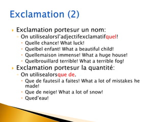 

Exclamation portesur un nom:

◦ On utilisealorsl’adjectifexclamatifquel!







Quelle chance! What luck!
Quelbel enfant! What a beautiful child!
Quellemaison immense! What a huge house!
Quelbrouillard terrible! What a terrible fog!

Exclamation portesur la quantité:
◦ On utilisealorsque de.

 Que de fautesil a faites! What a lot of mistakes he
made!
 Que de neige! What a lot of snow!
 Qued’eau!

 