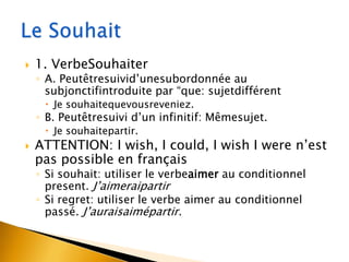 

1. VerbeSouhaiter

◦ A. Peutêtresuivid’unesubordonnée au
subjonctifintroduite par “que: sujetdifférent
 Je souhaitequevousreveniez.

◦ B. Peutêtresuivi d’un infinitif: Mêmesujet.
 Je souhaitepartir.



ATTENTION: I wish, I could, I wish I were n’est
pas possible en français
◦ Si souhait: utiliser le verbeaimer au conditionnel
present. J’aimeraipartir
◦ Si regret: utiliser le verbe aimer au conditionnel
passé. J’auraisaimépartir.

 