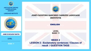 MODALS OF POSSIBILITY
LEVEL
INTERMEDIATE 6
JOSÉ FAUSTINO SÁNCHEZ
CARRIÓN NATIONAL
UNIVERSITY
JAIME ECHEGARAY MATOS
LANGUAGE INSTITUE
JOSÉ FAUSTINO SANCHEZ CARRIÓN LANGUAGE
INSTITUTE
ENGLISH
LEVEL
BASIC 11
WEEK 2
LESSON 2 : Exclamatory sentences / Clauses of
result / QUESTION TAGS
LEVEL
BASIC 11
JOSÉ FAUSTINO SÁNCHEZ
CARRIÓN NATIONAL
UNIVERSITY
JAIME ECHEGARAY MATOS
LANGUAGE INSTITUTE
 