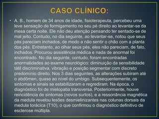 • A. B., homem de 34 anos de idade, fisioterapeuta, percebeu uma
leve sensação de formigamento no seu pé direito ao levantar-se da
mesa certa noite. Ele não deu atenção pensando ter sentado-se de
mal jeito. Contudo, no dia seguinte, ao levantar-se, notou que seus
pés pareciam inchados, de modo a não sentir o chão com a planta
dos pés. Entretanto, ao olhar seus pés, eles não pareciam, de fato,
inchados. Procurou assistência médica e nada de anormal foi
encontrado. No dia seguinte, contudo, foram encontradas
anormalidades ao exame neurológico: diminuição da sensibilidade
tátil discriminativa, vibração e posição segmentar com discreto
predomínio direito. Nos 3 dias seguintes, as alterações subiram até
o abdômen, quase ao nível do umbigo. Subsequentemente, os
sintomas e sinais se estabilizaram e regrediram. Na época, o
diagnóstico foi de mielopatia transversa. Posteriormente, houve
reincidência de sintomas (novos surtos), e a ressonância magnética
da medula revelou lesões desmielinizantes nas colunas dorsais da
medula torácica (T10), o que confirmou o diagnóstico definitivo de
esclerose múltipla.
 