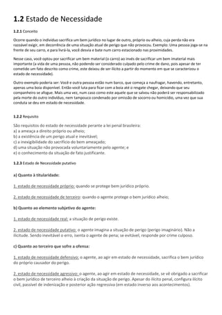 1.2 Estado de Necessidade
1.2.1 Conceito
Ocorre quando o individuo sacrifica um bem jurídico no lugar de outro, próprio ou alheio, cuja perda não era
razoável exigir, em decorrência de uma situação atual de perigo que não provocou. Exemplo: Uma pessoa joga-se na
frente de seu carro, e para livrá-la, você desvia e bate num carro estacionado nas proximidades.
Nesse caso, você optou por sacrificar um bem material (o carro) ao invés de sacrificar um bem imaterial mais
importante (a vida de uma pessoa, não podendo ser considerado culpado pelo crime de dano, pois apesar de ter
cometido um fato descrito como crime, este deixou de ser ilícito a partir do momento em que se caracterizou o
estado de necessidade).
Outro exemplo poderia ser: Você e outra pessoa estão num barco, que começa a naufragar, havendo, entretanto,
apenas uma boia disponível. Então você luta para ficar com a boia até o resgate chegar, deixando que seu
companheiro se afogue. Mais uma vez, num caso como este aquele que se salvou não poderá ser responsabilizado
pela morte do outro indivíduo, nem tampouco condenado por omissão de socorro ou homicídio, uma vez que sua
conduta se deu em estado de necessidade.
1.2.2 Requisito
São requisitos do estado de necessidade perante a lei penal brasileira:
a) a ameaça a direito próprio ou alheio;
b) a existência de um perigo atual e inevitável;
c) a inexigibilidade do sacrifício do bem ameaçado;
d) uma situação não provocada voluntariamente pelo agente; e
e) o conhecimento da situação de fato justificante.
1.2.3 Estado de Necessidade putativo
a) Quanto à titularidade:
1. estado de necessidade próprio: quando se protege bem jurídico próprio.
2. estado de necessidade de terceiro: quando o agente protege o bem jurídico alheio;
b) Quanto ao elemento subjetivo do agente:
1. estado de necessidade real: a situação de perigo existe.
2. estado de necessidade putativo: o agente imagina a situação de perigo (perigo imaginário). Não a
ilicitude. Sendo inevitável o erro, isenta o agente de pena; se evitável, responde por crime culposo.
c) Quanto ao terceiro que sofre a ofensa:
1. estado de necessidade defensivo: o agente, ao agir em estado de necessidade, sacrifica o bem jurídico
do próprio causador do perigo.
2. estado de necessidade agressivo: o agente, ao agir em estado de necessidade, se vê obrigado a sacrificar
o bem jurídico de terceiro alheio à criação da situação de perigo. Apesar do ilícito penal, configura ilícito
civil, passível de indenização e posterior ação regressiva (em estado inverso aos acontecimentos).
 