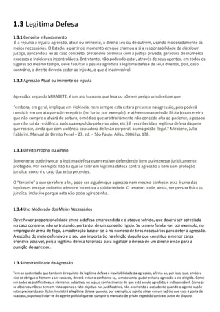 1.3 Legitima Defesa
1.3.1 Conceito e Fundamento
É a repulsa a injusta agressão, atual ou iminente, a direito seu ou de outrem, usando moderadamente os
meios necessários. O Estado, a partir do momento em que chamou a si a responsabilidade de distribuir
justiça, aplicando a lei ao caso concreto, pretendeu terminar com a justiça privada, geradora de inúmeros
excessos e incidentes incontroláveis. Entretanto, não podendo estar, através de seus agentes, em todos os
lugares ao mesmo tempo, deve facultar à pessoa agredida a legítima defesa de seus direitos, pois, caso
contrário, o direito deveria ceder ao injusto, o que é inadmissível.
1.3.2 Agressão Atual ou iminente de injusta
Agressão, segundo MIRABETE, é um ato humano que lesa ou põe em perigo um direito e que,
“embora, em geral, implique em violência, nem sempre esta estará presente na agressão, pois poderá
consistir em um ataque sub-receptício (no furto, por exemplo), e até em uma omissão ilícita (o carcereiro
que não cumpre o alvará de soltura, o médico que arbitrariamente não concede alta ao paciente, a pessoa
que não sai da residência após sua expulsão pelo morador, etc.) É reconhecida a legítima defesa daquele
que resiste, ainda que com violência causadora de lesão corporal, a uma prisão ilegal.” Mirabete, Julio
Fabbrini. Manual de Direito Penal – 23. ed. – São Paulo: Atlas, 2006.l p. 178.
1.3.3 Direito Próprio ou Alheio
Somente se pode invocar a legítima defesa quem estiver defendendo bem ou interesse juridicamente
protegido. Por exemplo: não há que se falar em legítima defesa contra agressão a bem sem proteção
jurídica, como é o caso dos entorpecentes.
O “terceiro” a que se refere a lei, pode ser alguém que a pessoa nem mesmo conhece: essa é uma das
hipóteses em que o direito admite e incentiva a solidariedade. O terceiro pode, ainda, ser pessoa física ou
jurídica, inclusive porque esta não pode agir sozinha.
1.3.4 Uso Moderado dos Meios Necessários
Deve haver proporcionalidade entre a defesa empreendida e o ataque sofrido, que deverá ser apreciada
no caso concreto, não se tratando, portanto, de um conceito rígido. Se o meio fundar-se, por exemplo, no
emprego de arma de fogo, a moderação basear-se-á no número de tiros necessários para deter a agressão.
A escolha do meio defensivo e o seu uso importarão na eleição daquilo que constitua a menor carga
ofensiva possível, pois a legítima defesa foi criada para legalizar a defesa de um direito e não para a
punição do agressor.
1.3.5 Inevitabilidade da Agressão
Tem-se sustentado que também é requisito da legítima defesa a inevitabilidade da agressão, afirma-se, por isso, que, embora
não se obrigue o homem a ser covarde, deverá evitar o confronto se, sem desonra, puder evitar a agressão a ele dirigida. Como
em todas as justificativas, o elemento subjetivo, ou seja, o conhecimento de que está sendo agredido, é indispensável. Como já
se observou não se tem em vista apenas o fato objetivo nas justificativas, não ocorrendo a excludente quando o agente supõe
estar praticando ato ilícito. Inexistirá a legítima defesa quando, por exemplo, o sujeito atirar em um ladrão que está à porta de
sua casa, supondo tratar-se do agente policial que vai cumprir o mandato de prisão expedido contra o autor do disparo.
 
