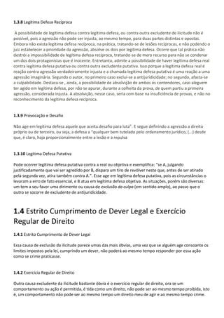 1.3.8 Legitima Defesa Recíproca
A possibilidade de legítima defesa contra legítima defesa, ou contra outra excludente de ilicitude não é
possível, pois a agressão não pode ser injusta, ao mesmo tempo, para duas partes distintas e opostas.
Embora não exista legítima defesa recíproca, na prática, tratando-se de lesões recíprocas, e não podendo o
juiz estabelecer a prioridade da agressão, absolve os dois por legítima defesa. Ocorre que tal prática não
destrói a impossibilidade de legítima defesa recíproca, tratando-se de mero recurso para não se condenar
um dos dois protagonistas que é inocente. Entretanto, admite a possibilidade de haver legítima defesa real
contra legítima defesa putativa ou contra outra excludente putativa. Isso porque a legítima defesa real é
reação contra agressão verdadeiramente injusta e a chamada legítima defesa putativa é uma reação a uma
agressão imaginária. Segundo o autor, no primeiro caso exclui-se a antijuridicidade; no segundo, afasta-se
a culpabilidade. Destaca-se , ainda, a possibilidade de absolvição de ambos os contendores, caso aleguem
ter agido em legítima defesa, por não se apurar, durante a colheita da prova, de quem partiu a primeira
agressão, considerada injusta. A absolvição, nesse caso, seria com base na insuficiência de provas, e não no
reconhecimento da legítima defesa recíproca.
1.3.9 Provocação e Desafio
Não age em legítima defesa aquele que aceita desafio para luta”. E segue definindo a agressão a direito
próprio ou de terceiro, ou seja, a defesa a “qualquer bem tutelado pelo ordenamento jurídico, (...) desde
que, é claro, haja proporcionalmente entre a lesão e a repulsa
1.3.10 Legitima Defesa Putativa
Pode ocorrer legítima defesa putativa contra a real ou objetiva e exemplifica: “se A, julgando
justificadamente que vai ser agredido por B, dispara um tiro de revólver neste que, antes de ser atirado
pela segunda vez, atira também contra A.”. Esse age em legítima defesa putativa, pois as circunstâncias o
levaram a erro de fato essencial, e B atua em legítima defesa objetiva. As situações, porém são diversas:
um tem a seu favor uma dirimente ou causa de exclusão da culpa (em sentido amplo), ao passo que o
outro se socorre de excludente de antijuridicidade.
1.4 Estrito Cumprimento de Dever Legal e Exercício
Regular de Direito
1.4.1 Estrito Cumprimento de Dever Legal
Essa causa de exclusão da ilicitude parece umas das mais óbvias, uma vez que se alguém age consoante os
limites impostos pela lei, cumprindo um dever, não poderá ao mesmo tempo responder por essa ação
como se crime praticasse.
1.4.2 Exercício Regular de Direito
Outra causa excludente da ilicitude bastante óbvia é o exercício regular de direito, ora se um
comportamento ou ação é permitida, é tida como um direito, não pode ser ao mesmo tempo proibida, isto
é, um comportamento não pode ser ao mesmo tempo um direito meu de agir e ao mesmo tempo crime.
 