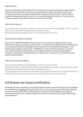 1.4.3 Ofendículos
Quanto aos ofendículos, doutrinadores há que acreditam que os mesmos constituem a legítima defesa
preordenada. Os ofendículos são obstáculos utilizados para a proteção. São aparatos visivelmente
perceptíveis, destinados a proteção da propriedade e qualquer outro bem jurídico. Quanto à defesa
mecânica predisposta são aparatos ocultos com a mesma finalidade dos ofendículos. Por este motivo,
configura-se quase sempre delitos dolosos ou culposos (CAPEZ, 2005).
1.4.4 Violência Esportiva
Para a doutrina clássica é excludente de ilicitude, mas para a moderna é excludente de tipicidade material, e se houver
excesso, responde pelo artigo 23 paragrafo único, como doloso ou culposo.
Quando se fala em excesso exculpante, fala-se em ato praticado em estado de raiva, etc.
1.4.5 Intervenções Medicas e Cirúrgicas
Nesse sentido, FREDERICO MARQUES preleciona que, seja no tratamento médico-cirúrgico, seja na
transfusão de sangue, ou na própria cirurgia estética, a excludente de injuridicidade da intervenção médica
decorre do exercício regular da profissão médica "de par com o consentimento do interessado... tudo
dando causa à licitude da conduta típica" . NORONHA, na mesma esteira de pensamento, preconiza
que "ao lado do consentimento do paciente, há a regulamentação da cirurgia, cuja necessidade é
irrecusável, incumbindo-se o Estado de regulá-la, fiscalizá-la, etc., de tudo isso se originando o exercício
regular de quem a pratica.
1.4.6 Teoria da Imputação Objetiva
A pessoa não pode responder pelo resultado obtido, se a vitima cria um risco permitido.
Segundo Diniz junqueira, a imputação significa atribuição de responsabilidade do agente, os exemplos onde que o agente
não responde pelo resultado objetivo são: artigo 146, paragrafo 3, inciso2 e 1.
no caso de tatuagem só há o consentimento do ofendido se a pessoa tem mais de 18 anos e, nem sempre tem haver com
a idade. Exemplo da pessoa que pega um livro com o consentimento de outrem com 13 anos de idade.
1.5 Excesso nas Causas Justificativas
Não basta que estejam presentes os pressupostos objetivos de uma causa de justificação, sendo necessário
que o agente tenha consciência de agir de modo a evitar um dano pessoal ou alheio (elemento subjetivo).
Ou seja, não somente deve ocorrer objetivamente a excludente de criminalidade, como também é
necessário que o autor saiba e tenha vontade de atuar de forma juridicamente permitida (“dolo” de agir
autorizadamente).
 
