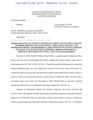 UNITED STATES DISTRICT COURT
EASTERN DISTRICT OF MICHIGAN
NORTHERN DIVISION
WALTER MOORE,
Plaintiff, Case Number 10-12801
v. Honorable Thomas L. Ludington
MARY BANNON, and WILLIAM PRIEST,
In their individual capacities, jointly and severally,
Defendants.
___________________________________________/
ORDER GRANTING PLAINTIFF’S MOTIONS IN LIMINE TO EXCLUDE EVIDENCE
OF PRIOR ARRESTS AND CONVICTIONS, UNRELATED LAWSUITS, AND
DISMISSED PARTIES AND DISMISSED CLAIMS, DENYING PLAINTIFF’S MOTION
IN LIMINE TO EXCLUDE POLICE REPORTS, ORDER SUPPLEMENTAL
BRIEFING, RESCHEDULING TRIAL, AND CANCELING HEARING
On June 15, 2010, Plaintiff William Moore filed a complaint against Defendants Mary
Bannon and John Doe of the Michigan State Police, alleging three claims under a single cause of
action pursuant to 42 U.S.C. § 1983. ECF No. 1. Plaintiff alleged that Defendants (1) violated his
clearly established rights not to be subjected to excessive force in the course of an arrest; (2)
violated his right to not have false and fabricated evidence used against him or used as a basis to
justify an otherwise unconstitutional police search; and (3) violated his right to be free from a
warrantless entry of his home. On November 5, 2010, Plaintiff filed an amended complaint
substituting William Priest as a defendant in the place of John Doe. ECF No. 14.
Pursuant to Defendants’ Motion for Summary Judgment, this Court dismissed the
excessive force claim against Trooper Priest based on qualified immunity and granted summary
judgment as to Plaintiff’s false and fabricated evidence claim because he had not offered any
evidence demonstrating that Defendants falsified or fabricated evidence. ECF No. 33. Plaintiff’s
1:10-cv-12801-TLL-CEB Doc # 47 Filed 06/13/12 Pg 1 of 21 Pg ID 492
 