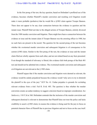 -10-
In the first prong of the test, the key question, based on Defendant’s proffered use of the
evidence, becomes whether Plaintiff’s murder conviction and resulting civil litigation would
make it more probable (probative) that he would file a §1983 claim against Trooper Bannon.
There does not appear to be any clear connection between the evidence in question and the
instant issue: Plaintiff filed suit due to the alleged actions of Trooper Bannon, entirely divorced
from the 1988 murder conviction and litigation. There might have been a connection between the
evidence at issue and the instant claim if Trooper Bannon was the arresting officer in 1988, but
no such facts are present in the record. The question for the second prong of the test becomes
whether the overturned murder conviction and subsequent litigation is of consequence to his
current §1983 claim. Similar to the first prong of the test, the evidence at issue and the instant
claim filed are wholly separate from each other, and are not related based on any facts presented.
Even though the standard of relevancy is liberal, this evidence fails both prongs of the Rule 401
test and should not be admitted into evidence. The overturned murder conviction and subsequent
civil litigation are not relevant to the § 1983 claim.
Plaintiff argues that if the murder conviction and litigation were deemed as relevant, the
evidence would be unduly prejudicial because the evidence would “only serve to try to diminish
the plaintiff in the eyes of the jury.” ECF No. 41. Undue prejudice is grounds for excluding
relevant evidence from a trial. Fed R. Evid. 403. The question is thus whether the murder
conviction creates an undue tendency to suggest a decision based on improper consideration. See
Sutkiewicz, 110 F.3d at 360. Defendant contends that the inclusion of the murder conviction and
subsequent dismissal is relevant to demonstrate that Plaintiff does not trust the police and lacks
credibility to assert a §1983 claim; in essence the evidence is being used for the jury to focus on
potential character flaws of Plaintiff due to previous litigation and not to focus on the case itself.
1:10-cv-12801-TLL-CEB Doc # 47 Filed 06/13/12 Pg 10 of 21 Pg ID 501
 