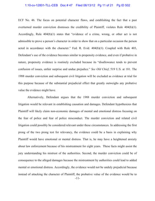 -11-
ECF No. 46. The focus on potential character flaws, and establishing the fact that a past
overturned murder conviction dismisses the credibility of Plaintiff, violates Rule 404(b)(1).
Accordingly, Rule 404(b)(1) states that “evidence of a crime, wrong, or other act is not
admissible to prove a person’s character in order to show that on a particular occasion the person
acted in accordance with the character.” Fed. R. Evid. 404(b)(1). Coupled with Rule 403,
Defendant’s use of the evidence becomes similar to propensity evidence, and even if probative in
nature, propensity evidence is routinely excluded because its “disallowance tends to prevent
confusion of issues, unfair surprise and undue prejudice.” See Old Chief, 519 U.S. at 181. The
1988 murder conviction and subsequent civil litigation will be excluded as evidence at trial for
this purpose because of the substantial prejudicial effect that greatly outweighs any probative
value the evidence might have.
Alternatively, Defendant argues that the 1988 murder conviction and subsequent
litigation would be relevant in establishing causation and damages. Defendant hypothesizes that
Plaintiff will likely claim non-economic damages of mental and emotional distress focusing on
the fear of police and fear of police misconduct. The murder conviction and related civil
litigation could possibly be considered relevant under these circumstances. In addressing the first
prong of the two prong test for relevancy, the evidence could be a basis in explaining why
Plaintiff would have emotional or mental distress. That is, he may have a heightened anxiety
about law enforcement because of his mistreatment for eight years. These facts might assist the
jury understanding his mistrust of the authorities. Second, the murder conviction could be of
consequence to the alleged damages because the mistreatment by authorities could lead to added
mental or emotional distress. Accordingly, the evidence would not be unduly prejudicial because
instead of attacking the character of Plaintiff, the probative value of the evidence would be to
1:10-cv-12801-TLL-CEB Doc # 47 Filed 06/13/12 Pg 11 of 21 Pg ID 502
 