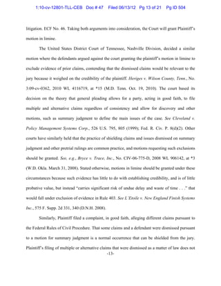 -13-
litigation. ECF No. 46. Taking both arguments into consideration, the Court will grant Plaintiff’s
motion in limine.
The United States District Court of Tennessee, Nashville Division, decided a similar
motion where the defendants argued against the court granting the plaintiff’s motion in limine to
exclude evidence of prior claims, contending that the dismissed claims would be relevant to the
jury because it weighed on the credibility of the plaintiff. Heriges v. Wilson County, Tenn., No.
3:09-cv-0362, 2010 WL 4116719, at *15 (M.D. Tenn. Oct. 19, 2010). The court based its
decision on the theory that general pleading allows for a party, acting in good faith, to file
multiple and alternative claims regardless of consistency and allow for discovery and other
motions, such as summary judgment to define the main issues of the case. See Cleveland v.
Policy Management Systems Corp., 526 U.S. 795, 805 (1999); Fed. R. Civ. P. 8(d)(2). Other
courts have similarly held that the practice of shielding claims and issues dismissed on summary
judgment and other pretrial rulings are common practice, and motions requesting such exclusions
should be granted. See, e.g., Bryce v. Trace, Inc., No. CIV-06-775-D, 2008 WL 906142, at *3
(W.D. Okla. March 31, 2008). Stated otherwise, motions in limine should be granted under these
circumstances because such evidence has little to do with establishing credibility, and is of little
probative value, but instead “carries significant risk of undue delay and waste of time . . .” that
would fall under exclusion of evidence in Rule 403. See L’Etoile v. New England Finish Systems
Inc., 575 F. Supp. 2d 331, 340 (D.N.H. 2008).
Similarly, Plaintiff filed a complaint, in good faith, alleging different claims pursuant to
the Federal Rules of Civil Procedure. That some claims and a defendant were dismissed pursuant
to a motion for summary judgment is a normal occurrence that can be shielded from the jury.
Plaintiff’s filing of multiple or alternative claims that were dismissed as a matter of law does not
1:10-cv-12801-TLL-CEB Doc # 47 Filed 06/13/12 Pg 13 of 21 Pg ID 504
 