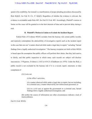 -14-
speak to his credibility, but instead is a manifestation of proper pleading procedures discussed by
Rule 8(d)(2). See Fed. R. Civ. P. 8(d)(2). Regardless of whether the evidence is relevant, the
evidence is excludable under Rule 403. See Fed. R. Evid. 403. Accordingly, Plaintiff’s motion in
limine on this issue will be granted as in the best interests of time and to prevent delay during a
trial.
B. Plaintiff’s Motion in Limine to Exclude the Incident Report
Federal Rule of Evidence 803(8) excludes from the hearsay rule certain public records,
and expressly contemplates the admissibility of investigative reports such as the incident report
in this case that sets out “a matter observed while under a legal duty to report,” including “factual
findings from a legally authorized investigation.” The hearsay exception set forth in Rule 803(8)
is based upon the assumption that public officers will perform their duties, that they lack motive
to falsify, and that public inspection to which many such records are subject will disclose
inaccuracies. 5 Wigmore, Evidence § 1632 at 618-21 (Chadbourn rev.1974). Under the Rule, a
public record is not excluded by the hearsay rule if it is a record, report, statement, or data
compilation if
(A) it sets out:
(i) the office’s activities;
(ii) a matter observed while under a legal duty to report, but not including,
in a criminal case, a matter observed by law-enforcement personnel; or
(iii) in a civil case or against the government in a criminal case, factual
findings from a legally authorized investigation; and
(B) neither the source of information nor other circumstances indicate a lack of
trustworthiness.
Fed. R. Evid. 803(8).
1:10-cv-12801-TLL-CEB Doc # 47 Filed 06/13/12 Pg 14 of 21 Pg ID 505
 