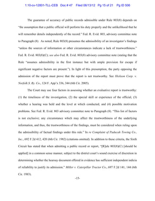 -15-
The guarantee of accuracy of public records admissible under Rule 803(8) depends on
“the assumption that a public official will perform his duty properly and the unlikelihood that he
will remember details independently of the record.” Fed. R. Evid. 803, advisory committee note
to Paragraph (8). As noted, Rule 803(8) presumes the admissibility of an investigator’s findings
“unless the sources of information or other circumstances indicate a lack of trustworthiness.”
Fed. R. Evid. 803(8)(C); see also Fed. R. Evid. 803(8) advisory committee note (stating that the
Rule “assumes admissibility in the first instance but with ample provision for escape if
significant negative factors are present.”). In light of this presumption, the party opposing the
admission of the report must prove that the report is not trustworthy. See Hickson Corp. v.
Norfolk S. Ry. Co., 124 F. App’x 336, 344 (6th Cir. 2005).
The Court may use four factors in assessing whether an evaluative report is trustworthy:
(1) the timeliness of the investigation, (2) the special skill or experience of the official, (3)
whether a hearing was held and the level at which conducted, and (4) possible motivation
problems. See Fed. R. Evid. 803 advisory committee note to Paragraph (8). “This list of factors
is not exclusive; any circumstance which may affect the trustworthiness of the underlying
information, and thus, the trustworthiness of the findings, must be considered when ruling upon
the admissibility of factual findings under this rule.” In re Complaint of Paducah Towing Co.,
Inc., 692 F.2d 412, 420 (6th Cir. 1982) (citations omitted). In addition to these criteria, the Sixth
Circuit has stated that when admitting a public record or report, “[R]ule 803(8)(C) [should be
applied] in a common sense manner, subject to the district court’s sound exercise of discretion in
determining whether the hearsay document offered in evidence has sufficient independent indicia
of reliability to justify its admission.” Miller v. Caterpillar Tractor Co., 697 F.2d 141, 144 (6th
Cir. 1983).
1:10-cv-12801-TLL-CEB Doc # 47 Filed 06/13/12 Pg 15 of 21 Pg ID 506
 