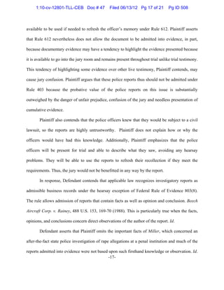 -17-
available to be used if needed to refresh the officer’s memory under Rule 612. Plaintiff asserts
that Rule 612 nevertheless does not allow the document to be admitted into evidence, in part,
because documentary evidence may have a tendency to highlight the evidence presented because
it is available to go into the jury room and remains present throughout trial unlike trial testimony.
This tendency of highlighting some evidence over other live testimony, Plaintiff contends, may
cause jury confusion. Plaintiff argues that these police reports thus should not be admitted under
Rule 403 because the probative value of the police reports on this issue is substantially
outweighed by the danger of unfair prejudice, confusion of the jury and needless presentation of
cumulative evidence.
Plaintiff also contends that the police officers knew that they would be subject to a civil
lawsuit, so the reports are highly untrustworthy. Plaintiff does not explain how or why the
officers would have had this knowledge. Additionally, Plaintiff emphasizes that the police
officers will be present for trial and able to describe what they saw, avoiding any hearsay
problems. They will be able to use the reports to refresh their recollection if they meet the
requirements. Thus, the jury would not be benefitted in any way by the report.
In response, Defendant contends that applicable law recognizes investigatory reports as
admissible business records under the hearsay exception of Federal Rule of Evidence 803(8).
The rule allows admission of reports that contain facts as well as opinion and conclusion. Beech
Aircraft Corp. v. Rainey, 488 U.S. 153, 169-70 (1988). This is particularly true when the facts,
opinions, and conclusions concern direct observations of the author of the report. Id.
Defendant asserts that Plaintiff omits the important facts of Miller, which concerned an
after-the-fact state police investigation of rape allegations at a penal institution and much of the
reports admitted into evidence were not based upon such firsthand knowledge or observation. Id.
1:10-cv-12801-TLL-CEB Doc # 47 Filed 06/13/12 Pg 17 of 21 Pg ID 508
 
