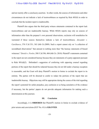 -19-
and not merely offer a conclusory assertion. In other words, the sources of information and other
circumstances do not indicate a lack of trustworthiness as required by Rule 803(8) in order to
conclude that the incident report is inadmissible.
Plaintiff also argues that the third party witness statements contained in the report lack
trustworthiness and are inadmissible hearsay. While 803(8) reports may rely on sources of
information other than the preparer’s own personal observations, exclusion will nonetheless be
warranted if those sources themselves indicate a lack of trustworthiness. Alexander v.
CareSource, 576 F.3d 551, 563 (6th Cir.2009). Such a report cannot rely on “a collection of
secondhand observations” that amount to nothing more than “the hearsay statements of biased
witnesses.” Dortch v. Fowler, 588 F.3d 396, 404 (6th Cir. 2010). Plaintiff’s statements contained
in the report are not considered hearsay because they are statements of a party-opponent pursuant
to Rule 801(d)(2). Defendant’s suggestion of conferring with opposing counsel regarding
portions of the report that should be redacted because they do not fall under a hearsay exception
is reasonable, and the Court will deny Plaintiff’s motion in limine to exclude the report in its
entirety. The parties will be directed to confer to redact the portions of the report that are
inadmissible hearsay. Objections may still be appropriate during the course of the trial regarding
the report’s potential for unfair prejudice, jury confusion or as being cumulative of the evidence
if necessary, but the parties’ papers do not provide adequate information for making such a
determination at this juncture.
III. Conclusion
Accordingly, it is ORDERED that Plaintiff’s motion in limine to exclude evidence of
prior arrests and convictions (ECF No. 41) is GRANTED.
1:10-cv-12801-TLL-CEB Doc # 47 Filed 06/13/12 Pg 19 of 21 Pg ID 510
 