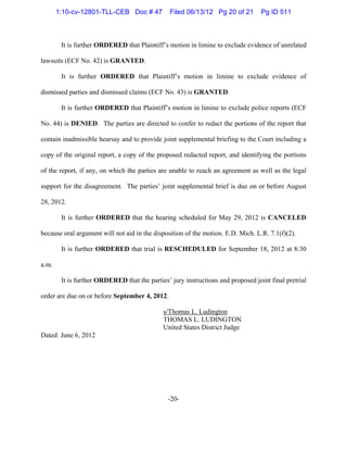 -20-
It is further ORDERED that Plaintiff’s motion in limine to exclude evidence of unrelated
lawsuits (ECF No. 42) is GRANTED.
It is further ORDERED that Plaintiff’s motion in limine to exclude evidence of
dismissed parties and dismissed claims (ECF No. 43) is GRANTED.
It is further ORDERED that Plaintiff’s motion in limine to exclude police reports (ECF
No. 44) is DENIED. The parties are directed to confer to redact the portions of the report that
contain inadmissible hearsay and to provide joint supplemental briefing to the Court including a
copy of the original report, a copy of the proposed redacted report, and identifying the portions
of the report, if any, on which the parties are unable to reach an agreement as well as the legal
support for the disagreement. The parties’ joint supplemental brief is due on or before August
28, 2012.
It is further ORDERED that the hearing scheduled for May 29, 2012 is CANCELED
because oral argument will not aid in the disposition of the motion. E.D. Mich. L.R. 7.1(f)(2).
It is further ORDERED that trial is RESCHEDULED for September 18, 2012 at 8:30
a.m.
It is further ORDERED that the parties’ jury instructions and proposed joint final pretrial
order are due on or before September 4, 2012.
s/Thomas L. Ludington
THOMAS L. LUDINGTON
United States District Judge
Dated: June 6, 2012
1:10-cv-12801-TLL-CEB Doc # 47 Filed 06/13/12 Pg 20 of 21 Pg ID 511
 