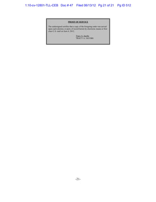 -21-
PROOF OF SERVICE
The undersigned certifies that a copy of the foregoing order was served
upon each attorney or party of record herein by electronic means or first
class U.S. mail on June 6, 2012.
Tracy A. Jacobs
TRACY A. JACOBS
1:10-cv-12801-TLL-CEB Doc # 47 Filed 06/13/12 Pg 21 of 21 Pg ID 512
 