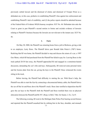 -3-
previously settled lawsuit and the dismissal of claims and dismissal of Trooper Priest as a
defendant are, in this case, probative in establishing Plaintiff’s bias against law enforcement and
establishing Plaintiff’s lack of credibility; and (3) the police reports should be admitted because
of the Federal Rule of Evidence 803(8) hearsay exception. ECF No. 46. Defendant also asks the
Court to grant in part Plaintiff’s second motion in limine and exclude evidence of lawsuits
relating to Plaintiff’s business because the lawsuits are not relevant to the instant case. ECF No.
46.
I. Facts
On May 20, 2008, the Plaintiff was returning home from a job in Michewa, giving a ride
to an employee, Larry Roux. The Plaintiff drove past Ronald John Peters’s (“RJ”) home.
Realizing that RJ was home, the Plaintiff decided to stop and discuss the return of a car, a 1997
Geo Metro, which RJ had purchased from the Plaintiff but failed to pay for. Leaving Roux in the
truck parked 20-30 feet away, the Plaintiff approached RJ and engaged in a sometimes-heated
discussion, demanding the car’s title and keys. Subsequently, RJ removed some personal items
and the license plate from the car, giving the keys to the Plaintiff. Roux witnessed the events
sitting in the truck.
Before leaving, the Plaintiff had difficulty in starting the car. With Roux’s help, the
Plaintiff was able to start the Geo by connecting a disconnected battery cable; the Plaintiff drove
the car off the lot and Roux drove the Plaintiff’s truck. Roux later testified at deposition that RJ
gave the car keys to the Plaintiff; both the Plaintiff and Roux testified there was no physical
altercation between the Plaintiff and RJ. Pl.’s Resp. to Def.s’ Mot. for Summ. J. Ex. 2 at 9.
The following evening, RJ went to the Michigan State Police Post bearing several bruises
and reported that the Plaintiff assaulted him by striking him in the face, shoulder, and stomach
1:10-cv-12801-TLL-CEB Doc # 47 Filed 06/13/12 Pg 3 of 21 Pg ID 494
 