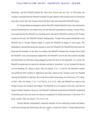 -5-
doorframe, and the Plaintiff pushed the main door closed onto her foot. At that point, the
Troopers concluded that the Plaintiff assaulted Trooper Bannon and resisted arrest by closing the
main door on her foot; the Troopers forced the door open and entered the Plaintiff’s home.
As Trooper Bannon attempted to place Plaintiff’s hands behind his back, she continued to
instruct Plaintiff that he was under arrest, but the Plaintiff responded by resisting. Trooper Priest,
in recognizing that the Plaintiff was resisting arrest, advised the Plaintiff to submit or the Trooper
would use his taser; the Plaintiff relented. Subsequently, Trooper Priest placed handcuffs on the
Plaintiff, but as Trooper Bannon began to search the Plaintiff, he began to resist again. The
Defendants contend that during the attempt to arrest the Plaintiff, the Plaintiff fell and struck his
head and left shoulder on the floor. In contrast, the Plaintiff contends that Trooper Priest lifted
the Plaintiff’s arms and purposely tripped him; the Plaintiff’s face hit the floor and his shoulder
and head broke his fall before being dragged towards the door by the handcuffs. As a result, the
Plaintiff contends that he injured his shoulder and had a “strawberry” on his forehead but that he
was not bleeding. Pl.’s Resp. to Def.s’ Mot. for Summ. J. Ex. 1 at 64-65. The Plaintiff’s mother
and girlfriend both testified at deposition that they observed the Troopers push the Plaintiff
causing the Plaintiff to land face first on the floor before being drug out of the house. Pl.’s Resp.
to Def.s’ Mot. for Summ. J. Ex. 7 at 9-10; Ex. 8 at 11-14. After, the Plaintiff was taken to the
Otsego County Jail, booked, and lodged. The Plaintiff was not injured at the time, and did not
request medical attention. However, the Plaintiff’s girlfriend stated that the Plaintiff complained
of shoulder pain since the arrest, but had not complained of similar pain prior to that time. Pl.’s
Resp. to Def.s’ Mot. for Summ. J. Ex. 8 at 17-18.
Trooper Bannon subsequently requested warrants for the underlying assault and battery
on RJ and resisting and obstructing, she also sought a warrant for UDAA. Trooper Bannon later
1:10-cv-12801-TLL-CEB Doc # 47 Filed 06/13/12 Pg 5 of 21 Pg ID 496
 