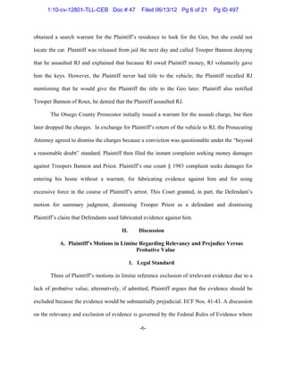-6-
obtained a search warrant for the Plaintiff’s residence to look for the Geo, but she could not
locate the car. Plaintiff was released from jail the next day and called Trooper Bannon denying
that he assaulted RJ and explained that because RJ owed Plaintiff money, RJ voluntarily gave
him the keys. However, the Plaintiff never had title to the vehicle; the Plaintiff recalled RJ
mentioning that he would give the Plaintiff the title to the Geo later. Plaintiff also notified
Trooper Bannon of Roux, he denied that the Plaintiff assaulted RJ.
The Otsego County Prosecutor initially issued a warrant for the assault charge, but then
later dropped the charges. In exchange for Plaintiff’s return of the vehicle to RJ, the Prosecuting
Attorney agreed to dismiss the charges because a conviction was questionable under the “beyond
a reasonable doubt” standard. Plaintiff then filed the instant complaint seeking money damages
against Troopers Bannon and Priest. Plaintiff’s one count § 1983 complaint seeks damages for
entering his home without a warrant, for fabricating evidence against him and for using
excessive force in the course of Plaintiff’s arrest. This Court granted, in part, the Defendant’s
motion for summary judgment, dismissing Trooper Priest as a defendant and dismissing
Plaintiff’s claim that Defendants used fabricated evidence against him.
II. Discussion
A. Plaintiff’s Motions in Limine Regarding Relevancy and Prejudice Versus
Probative Value
1. Legal Standard
Three of Plaintiff’s motions in limine reference exclusion of irrelevant evidence due to a
lack of probative value; alternatively, if admitted, Plaintiff argues that the evidence should be
excluded because the evidence would be substantially prejudicial. ECF Nos. 41-43. A discussion
on the relevancy and exclusion of evidence is governed by the Federal Rules of Evidence where
1:10-cv-12801-TLL-CEB Doc # 47 Filed 06/13/12 Pg 6 of 21 Pg ID 497
 