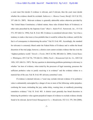 -7-
a court must first decide if evidence is relevant, and if relevant, then the court must decide
whether the evidence should be excluded. Sutkiewicz v. Monroe County Sheriff, 110 F.3d 352,
357 (6th Cir. 2007). Relevant evidence is generally admissible unless otherwise provided by
“the United States Constitution; a federal statute; these rules (Federal Rules of Evidence); or
other rules prescribed by the Supreme Court.” Black v. Ryder/P.I.E. Nationwide, Inc., 15 F.3d
573, 587 (6th Cir. 1994); Fed. R. Evid. 402. Evidence is considered relevant when: “(a) it has a
tendency to make a fact more or less probable than it would be without the evidence; and (b) the
fact is of consequence in determining the action.” Fed. R. Evid. 401. Accordingly, the standard
for relevance is extremely liberal under the Federal Rules of Evidence and is within the broad
discretion of the trial judge; however, a district court cannot exclude evidence that has even the
“slightest probative worth.” Dortch v. Fowler, 588 F.3d 396, 400 (6th Cir. 2009); United States
v. Whittington, 455 F.3d 736, 739 (6th Cir. 2006); Finch v. Monumental Life Ins. Co., 820 F.2d
1426, 1431 (6th Cir. 1987). The key question in determining problems pertaining to relevancy is
whether “an item of evidence, when tested by the processes of legal reasoning, possesses the
sufficient probative value to justify receiving it in evidence” and the evidence relates to a
material fact of the case. Fed. R. Evid. 401 advisory committee’s note.
If evidence is deemed relevant, a “court may exclude relevant evidence if its probative
value is substantially outweighed by a danger of one or more of the following: unfair prejudice,
confusing the issues, misleading the jury, undue delay, wasting time, or needlessly presenting
cumulative evidence.” Fed. R. Evid. 403. A district court generally has broad discretion in
balancing the probative value against prejudicial impact of evidence to exclude evidence already
found to be relevant. Sprint/United Management Co. v. Mendelsohn, 552 U.S. 379, 384 (2008);
1:10-cv-12801-TLL-CEB Doc # 47 Filed 06/13/12 Pg 7 of 21 Pg ID 498
 