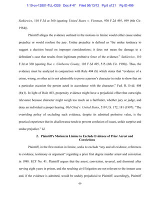 -8-
Sutkiewicz, 110 F.3d at 360 (quoting United States v. Fienman, 930 F.2d 495, 499 (6th Cir.
1984)).
Plaintiff alleges the evidence outlined in the motions in limine would either cause undue
prejudice or would confuse the jury. Undue prejudice is defined as “the undue tendency to
suggest a decision based on improper considerations; it does not mean the damage to a
defendant’s case that results from legitimate probative force of the evidence.” Sutkiewicz, 110
F.3d at 360 (quoting Doe v. Claiborne County, 103 F.3d 495, 515 (6th Cir. 1996)). Thus, the
evidence must be analyzed in conjunction with Rule 404 (b) which states that “evidence of a
crime, wrong, or other act is not admissible to prove a person’s character in order to show that on
a particular occasion the person acted in accordance with the character.” Fed. R. Evid. 404
(b)(1). In light of Rule 403, propensity evidence might have a prejudicial effect that outweighs
relevance because character might weigh too much on a factfinder, whether jury or judge, and
deny an individual a proper hearing. Old Chief v. United States, 519 U.S. 172, 181 (1997). “The
overriding policy of excluding such evidence, despite its admitted probative value, is the
practical experience that its disallowance tends to prevent confusion of issues, unfair surprise and
undue prejudice.” Id.
2. Plaintiff’s Motion in Limine to Exclude Evidence of Prior Arrest and
Convictions
Plaintiff, in the first motion in limine, seeks to exclude “any and all evidence, references
to evidence, testimony or argument” regarding a prior first degree murder arrest and conviction
in 1988. ECF No. 41. Plaintiff argues that the arrest, conviction, reversal, and dismissal after
serving eight years in prison, and the resulting civil litigation are not relevant to the instant case
and, if the evidence is admitted, would be unduly prejudicial to Plaintiff; accordingly, Plaintiff
1:10-cv-12801-TLL-CEB Doc # 47 Filed 06/13/12 Pg 8 of 21 Pg ID 499
 