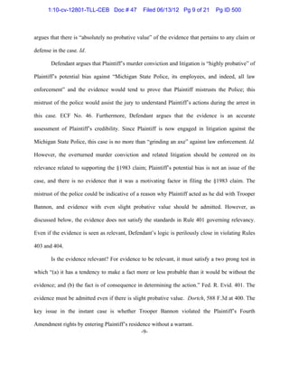-9-
argues that there is “absolutely no probative value” of the evidence that pertains to any claim or
defense in the case. Id.
Defendant argues that Plaintiff’s murder conviction and litigation is “highly probative” of
Plaintiff’s potential bias against “Michigan State Police, its employees, and indeed, all law
enforcement” and the evidence would tend to prove that Plaintiff mistrusts the Police; this
mistrust of the police would assist the jury to understand Plaintiff’s actions during the arrest in
this case. ECF No. 46. Furthermore, Defendant argues that the evidence is an accurate
assessment of Plaintiff’s credibility. Since Plaintiff is now engaged in litigation against the
Michigan State Police, this case is no more than “grinding an axe” against law enforcement. Id.
However, the overturned murder conviction and related litigation should be centered on its
relevance related to supporting the §1983 claim; Plaintiff’s potential bias is not an issue of the
case, and there is no evidence that it was a motivating factor in filing the §1983 claim. The
mistrust of the police could be indicative of a reason why Plaintiff acted as he did with Trooper
Bannon, and evidence with even slight probative value should be admitted. However, as
discussed below, the evidence does not satisfy the standards in Rule 401 governing relevancy.
Even if the evidence is seen as relevant, Defendant’s logic is perilously close in violating Rules
403 and 404.
Is the evidence relevant? For evidence to be relevant, it must satisfy a two prong test in
which “(a) it has a tendency to make a fact more or less probable than it would be without the
evidence; and (b) the fact is of consequence in determining the action.” Fed. R. Evid. 401. The
evidence must be admitted even if there is slight probative value. Dortch, 588 F.3d at 400. The
key issue in the instant case is whether Trooper Bannon violated the Plaintiff’s Fourth
Amendment rights by entering Plaintiff’s residence without a warrant.
1:10-cv-12801-TLL-CEB Doc # 47 Filed 06/13/12 Pg 9 of 21 Pg ID 500
 