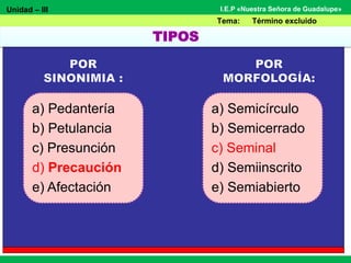 Unidad – III
Tema: Término excluido
I.E.P «Nuestra Señora de Guadalupe»
a) Pedantería
b) Petulancia
c) Presunción
d) Precaución
e) Afectación
a) Semicírculo
b) Semicerrado
c) Seminal
d) Semiinscrito
e) Semiabierto
TIPOS
 