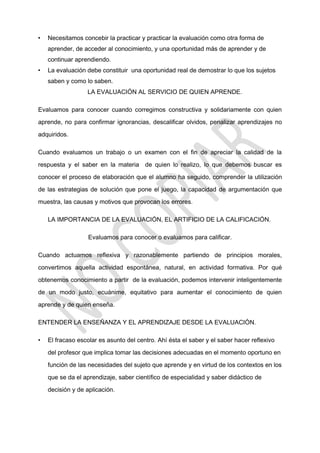 • Necesitamos concebir la practicar y practicar la evaluación como otra forma de
aprender, de acceder al conocimiento, y una oportunidad más de aprender y de
continuar aprendiendo.
• La evaluación debe constituir una oportunidad real de demostrar lo que los sujetos
saben y como lo saben.
LA EVALUACIÓN AL SERVICIO DE QUIEN APRENDE.
Evaluamos para conocer cuando corregimos constructiva y solidariamente con quien
aprende, no para confirmar ignorancias, descalificar olvidos, penalizar aprendizajes no
adquiridos.
Cuando evaluamos un trabajo o un examen con el fin de apreciar la calidad de la
respuesta y el saber en la materia de quien lo realizo, lo que debemos buscar es
conocer el proceso de elaboración que el alumno ha seguido, comprender la utilización
de las estrategias de solución que pone el juego, la capacidad de argumentación que
muestra, las causas y motivos que provocan los errores.
LA IMPORTANCIA DE LA EVALUACIÓN, EL ARTIFICIO DE LA CALIFICACIÓN.
Evaluamos para conocer o evaluamos para calificar.
Cuando actuamos reflexiva y razonablemente partiendo de principios morales,
convertimos aquella actividad espontánea, natural, en actividad formativa. Por qué
obtenemos conocimiento a partir de la evaluación, podemos intervenir inteligentemente
de un modo justo, ecuánime, equitativo para aumentar el conocimiento de quien
aprende y de quien enseña.
ENTENDER LA ENSEÑANZA Y EL APRENDIZAJE DESDE LA EVALUACIÒN.
• El fracaso escolar es asunto del centro. Ahí ésta el saber y el saber hacer reflexivo
del profesor que implica tomar las decisiones adecuadas en el momento oportuno en
función de las necesidades del sujeto que aprende y en virtud de los contextos en los
que se da el aprendizaje, saber científico de especialidad y saber didáctico de
decisión y de aplicación.
 