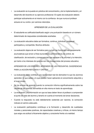 • La evaluación es la puesta en práctica del conocimiento y de la implementación y el
desarrollo del docente en su ejercicio profesional. El sujeto de evaluación deberá
participar activamente en el mismo con la confianza de que nunca el profesor
actuara en su contra por caminos retorcidos.
APRENDER DE LA EVALUACIÓN
• El estudiante es calificado/clasificado según una puntuación basada en un número
determinado de respuestas consideradas acertadas.
• La evaluación educativa debe ser formativa, continua, individual, procesual,
participativa y compartida. Muchos atributos
• La evaluación dejara de ser formativa para cumplir las funciones más propiamente
acumulativas que sirven a fines burocráticos-administrativos de control, de
clasificación, de exclusión y consecuencias que escapan a la voluntad y la intención,
por tanto a los intereses de quienes son los protagonistas del proceso educativo.
APRENDER DE LOS ERRORES. APRENDER DE LAS PREGUNTAS. SUGERENCIAS
PARA LA ACCIÓN REFLEXIVA Y CRÍTICA”. .
• La evaluación debe contribuir una oportunidad real de demostrar lo que los alumnos
aprenden, lo que sabes y lo que pueden hacer aplicando el conocimiento adquirido y
el suyo propio.
• De los errores se aprende cuando la corrección informa significativamente sobre las
causas de los mismos, convertida en ella misma en texto de aprendizaje.
• La evaluación y la información en que se basa deben llevar al profesor a comprender
el punto de vista del alumno y tenerlo en cuenta al momento de tomar decisiones.
• Cuando la respuesta no está debidamente sostenida por razones, la corrección
indicara el camino adecuado.
• La evaluación participativa contribuye a la formación y desarrollo de cualidades
morales y personales positivas, de capacidades creativas y críticas, al mismo tiempo
que exige una actitud críticamente objetiva y consciente frente a la realidad.
 