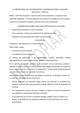 LA IMPORTANCIA DE LAS PREGUNTAS, SUGERENCIAS PARA LA ACCIÓN
REFLEXIVA Y CRÍTICA
KAMII, 1979 Para recuperar el valor formativo de los exámenes es necesario hacer
preguntas inteligentes. Formular preguntas que estimulen la inteligencia y que pongan a
prueba el conocimiento constituye la esencia del arte de la enseñanza.
SUGERENCIAS SOBRE PRACTICAS CRÍTICAS DE EVALUACIÓN
• Preguntas que obtengan la misma respuesta
• Como evaluador: Introducir la participación de quienes aprenden
• Preguntas cuya respuesta puede copiar mecánicamente
EVALUACIÓN
Enseñanza y aprendizaje como práctica-reflexiva
Elliott (1990) señala:
• La evaluación de los alumnos
• La evaluación de los profesores
El proceso de elaboración y de argumentación necesita dedicación, limitarlo
rigurosamente a un tiempo puede producir efectos contraproducentes.
Si los alumnos no pueden participar de la corrección de sus exámenes, pruebas o
trabajos, el profesor pierde una buena ocasión para indagar donde están los obstáculos
que le impiden conocer o avanzar en el conocimiento. También pierde la oportunidad de
aprender de los errores que comenten los alumnos.
Si el profesor corrige los exámenes, los trabajos, los alumnos no aprenden a través de
o a partir de o por medio de las correcciones.
• Elabore preguntas que realmente hagan pensar, que estimulen la curiosidad, que
espoleen el pensamiento, que provoquen el riesgo reflexivo de buscar respuestas no
previstas.
• Si la respuesta se copia es porque la cuestión no exige un proceso de elaboración
que obedezca a razonamiento particular y personal.
• Si las preguntas que formule no permiten dialogar o debatir, entre el profesor y el
alumno, es probable que las preguntas obedezcan a otras intenciones que no son
las formativas.
 