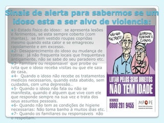 “Em Portugal, há idosos que dão uma queda em casa e ficam 50 dias abandonados num hospital ou então são deixados nas unidades de saúde porque a família vai ver um jogo de futebol. Esta é uma realidade que não tem estatísticas, apenas relatos de casos, que acontecem.”Falta de assistência:A falta de assistência ao idoso vítima de violência é a principal dificuldade para as pessoas que trabalham contra o combate a agressão pois as vagas para os idosos não são suficientes e o estado não tem centros especializados para os acolher.