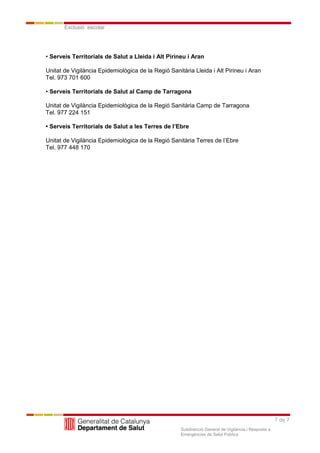 7 de 7
Exclusió escolar
Subdirecció General de Vigilància i Resposta a
Emergències de Salut Pública
• Serveis Territorials de Salut a Lleida i Alt Pirineu i Aran
Unitat de Vigilància Epidemiològica de la Regió Sanitària Lleida i Alt Pirineu i Aran
Tel. 973 701 600
• Serveis Territorials de Salut al Camp de Tarragona
Unitat de Vigilància Epidemiològica de la Regió Sanitària Camp de Tarragona
Tel. 977 224 151
• Serveis Territorials de Salut a les Terres de l’Ebre
Unitat de Vigilància Epidemiològica de la Regió Sanitària Terres de l’Ebre
Tel. 977 448 170
 