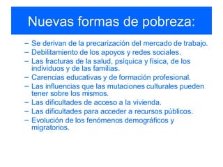 Nuevas formas de pobreza: Se derivan de la precarización del mercado de trabajo. Debilitamiento de los apoyos y redes sociales. Las fracturas de la salud, psíquica y física, de los individuos y de las familias. Carencias educativas y de formación profesional. Las influencias que las mutaciones culturales pueden tener sobre los mismos. Las dificultades de acceso a la vivienda. Las dificultades para acceder a recursos públicos. Evolución de los fenómenos demográficos y migratorios. 