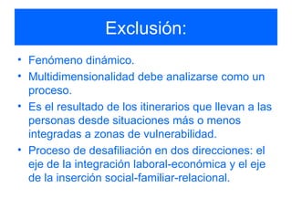 Exclusión: Fenómeno dinámico. Multidimensionalidad debe analizarse como un proceso. Es el resultado de los itinerarios que llevan a las personas desde situaciones más o menos integradas a zonas de vulnerabilidad. Proceso de desafiliación en dos direcciones: el eje de la integración laboral-económica y el eje de la inserción social-familiar-relacional. 