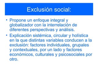 Exclusión social: Propone un enfoque integral y globalizador con la interrelación de diferentes perspectivas y análisis. Explicación sistémica, circular y holística en la que distintas variables conducen a la exclusión: factores individuales, grupales y contextuales, por un lado y factores económicos, culturales y psicosociales por otro. 