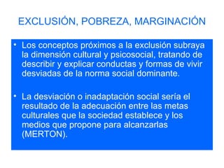 EXCLUSIÓN, POBREZA, MARGINACIÓN Los conceptos próximos a la exclusión subraya la dimensión cultural y psicosocial, tratando de describir y explicar conductas y formas de vivir desviadas de la norma social dominante. La desviación o inadaptación social sería el resultado de la adecuación entre las metas culturales que la sociedad establece y los medios que propone para alcanzarlas (MERTON). 