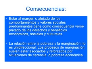 Consecuencias: Estar al margen o alejado de los comportamientos y valores sociales predominantes tiene como consecuencia verse privado de los derechos y beneficios económicos, sociales y culturales. La relación entre la pobreza y la marginación no es unidireccional. Los procesos de marginación suelen estar asociados y reforzados por situaciones de carencia  o pobreza económica. 