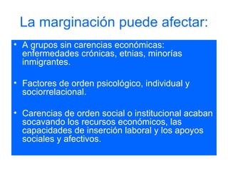La marginación puede afectar: A grupos sin carencias económicas: enfermedades crónicas, etnias, minorías inmigrantes.  Factores de orden psicológico, individual y sociorrelacional.  Carencias de orden social o institucional acaban socavando los recursos económicos, las capacidades de inserción laboral y los apoyos sociales y afectivos. 