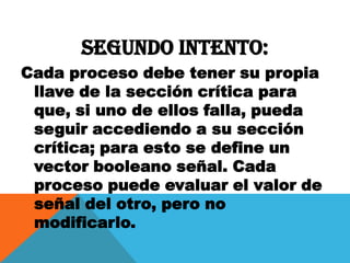 Segundo intento:
Cada proceso debe tener su propia
 llave de la sección crítica para
 que, si uno de ellos falla, pueda
 seguir accediendo a su sección
 crítica; para esto se define un
 vector booleano señal. Cada
 proceso puede evaluar el valor de
 señal del otro, pero no
 modificarlo.
 