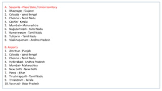 A. Seaports - Place State / Union territory
1. Bhavnagar - Gujarat
2. Calcutta - West Bengal
3. Chennai - Tamil Nadu
4. Cochin - Kerala
5. Mumbai – Maharashtra
6. Nagapattinam - Tamil Nadu
7. Rameswaram - Tamil Nadu
8. Tuticorin - Tamil Nadu
9. Visakhapatnam - Andhra Pradesh
B. Airports
1. Amritsar - Punjab
2. Calcutta - West Bengal
3. Chennai - Tamil Nadu
4. Hyderabad - Andhra Pradesh
5. Mumbai - Maharashtra
6. New Delhi - New Delhi
7. Patna - Bihar
8. Tiruchirappalli - Tamil Nadu
9. Trivandrum - Kerala
10. Varanasi - Uttar Pradesh
 