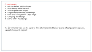 C. Land frontiers
1. Amritsar Railway Station - Punjab
2. Attari Railway Station – Punjab
3. Attari-Wagah Border- Punjab
4. Bangaon Benapol Border - West Bengal
5. Gede Road Railway Station - West Bengal
6. Kalimpong - West Bengal
7. Sukhia Pokhri - West Bengal
The Government of India has also approved three other national institutions to act as official quarantine agencies,
especially for research material.
 