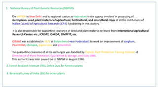 1. National Bureau of Plant Genetic Resources (NBPGR)
The NBPGR in New Delhi and its regional station at Hyderabad in the agency involved in processing of
Germplasm, seed, plant material of agricultural, horticultural, and silvicultural crops of all the institutions of
Indian Council of Agricultural Research (ICAR) functioning in the country.
It is also responsible for quarantine clearance of seed and plant material received from International Agricultural
Research Centers viz., ICRISAT, ICARDA, CIMMYT, etc.
ICRISAT was established in 1972 at Patancheru (near Hyderabad) to work on improvement of sorghum,
Pearlmillet, chickpea, pigeon pea and groundnut.
The quarantine clearance of all its exchanges was handled by Central Plant Protection Training Institute of
Directorate of Plant Protection, Quarantine & Storage, until July 1986.
This authority was later passed on to NBPGR in August 1986.
2. Forest Research Institute (FRI), Dehra Dun, for forestry plants
3. Botanical Survey of India (BSI) for other plants
 