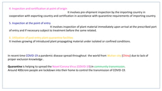 4. Inspection and certification at point of origin
It involves pre-shipment inspection by the importing country in
cooperation with exporting country and certification in accordance with quarantine requirements of importing country.
5. Inspection at the point of entry
It involves inspection of plant material immediately upon arrival at the prescribed port
of entry and if necessary subject to treatment before the same related.
6. Utilization of post entry plant quarantine facilities
It involves growing of introduced plant propagating material under isolated or confined conditions.
In recent time COVID-19 a pandemic disease spread throughout the world from Wuhan city (China) due to lack of
proper exclusion knowledge .
Quarantine is helping to spread the Novel Corona Virus (COVID-19) in community transmission.
Around 400crore people are lockdown into their home to control the transmission of COVID-19.
 