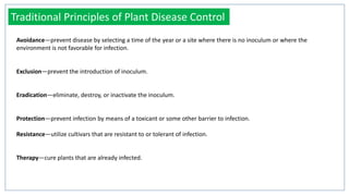 Avoidance—prevent disease by selecting a time of the year or a site where there is no inoculum or where the
environment is not favorable for infection.
Exclusion—prevent the introduction of inoculum.
Eradication—eliminate, destroy, or inactivate the inoculum.
Protection—prevent infection by means of a toxicant or some other barrier to infection.
Resistance—utilize cultivars that are resistant to or tolerant of infection.
Therapy—cure plants that are already infected.
Traditional Principles of Plant Disease Control
 