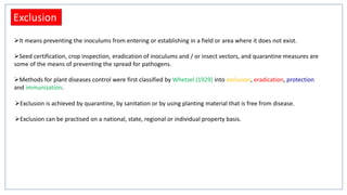 Exclusion
It means preventing the inoculums from entering or establishing in a field or area where it does not exist.
Seed certification, crop inspection, eradication of inoculums and / or insect vectors, and quarantine measures are
some of the means of preventing the spread for pathogens.
Methods for plant diseases control were first classified by Whetzel (1929) into exclusion, eradication, protection
and immunization.
Exclusion is achieved by quarantine, by sanitation or by using planting material that is free from disease.
Exclusion can be practised on a national, state, regional or individual property basis.
 