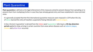 Plant Quarantine
Plant quarantine is defined as the legal enforcement of the measures aimed to prevent disease from spreading or to
prevent them from multiplying further in case they have already gained entry and have established in new restricted
areas.
It is generally accepted that the first international quarantine measures were imposed in 1374 when the city
of Venice banned the entry of travellers suspected of being infected with bubonic plague.
In fact, the term 'quarantine' is derived from the Italian word 'quarantina' referring to a 4O-day detention
period applied to ships arriving in certain countries from areas where diseases such as bubonic plague,
cholera and yellow fever occurred.
 