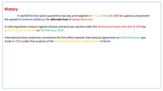 History
In world first time plant quarantine law was promulgated in Rollen, France in 1860 to suppress and prevent
the spread of common barberry, the alternate host of wheat stem rust.
In India legislative measure against disease and pest was started under the Destructive Insects Pest Act of 1914 by
governor general of India on 3rd February 1914.
International plant protection convention the first effort towards international agreement on Plant Protection was
made in 1914 under the auspices of the International Institute of Agriculture in Rome.
 
