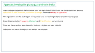 Agencies involved in plant quarantine in India
The authority to implement the quarantine rules and regulations framed under DIP Act rests basically with the
Directorate of plant Protection, Quarantine & Storage, under the Ministry of Agriculture.
This organization handles bulk import and export of seed and planting material for commercial purpose.
Under this organization 9 seaports, 10 airports and 7 land frontiers are functioning.
These are the recognized ports for entries for import of plant and plant material.
The names and places of the ports and stations are as follows
 