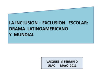 LA INCLUSION – EXCLUSION ESCOLAR:
DRAMA LATINOAMERICANO
Y MUNDIAL




               VÁSQUEZ V, FERMIN O
                ULAC   MAYO 2011
 